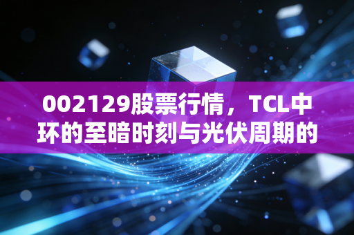 002129股票行情,TCL中环的至暗时刻与光伏周期的破局之道,聊聊我的投资思考
