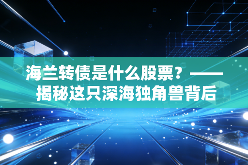 海兰转债是什么股票?—— 揭秘这只深海独角兽背后的攻守之道