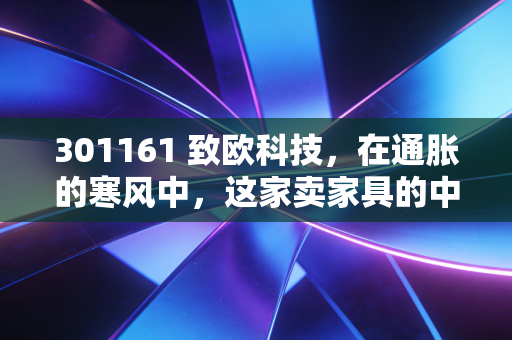 301161 致欧科技，在通胀的寒风中，这家卖家具的中国公司凭什么温暖欧洲家庭？
