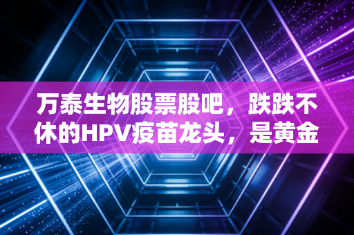 万泰生物股票股吧,跌跌不休的HPV疫苗龙头,是黄金坑还是接飞刀?老股民都在聊什么