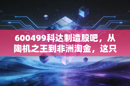 600499科达制造股吧,从陶机之王到非洲淘金,这只被错杀的隐形冠军还能不能买?