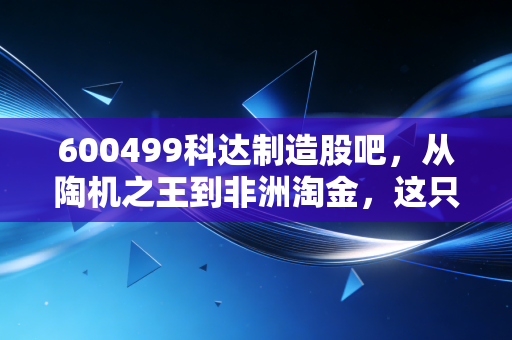 600499科达制造股吧,从陶机之王到非洲淘金,这只被错杀的隐形冠军还能不能买?