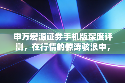 申万宏源证券手机版深度评测，在行情的惊涛骇浪中，它如何成为你的掌上智囊？