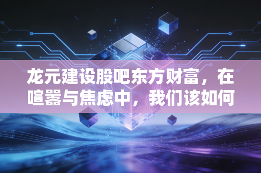 龙元建设股吧东方财富，在喧嚣与焦虑中，我们该如何读懂这只建筑股的冷暖？