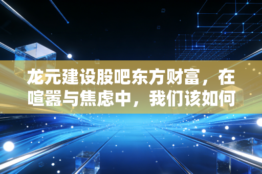 龙元建设股吧东方财富，在喧嚣与焦虑中，我们该如何读懂这只建筑股的冷暖？