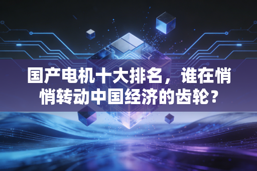国产电机十大排名，谁在悄悄转动中国经济的齿轮？