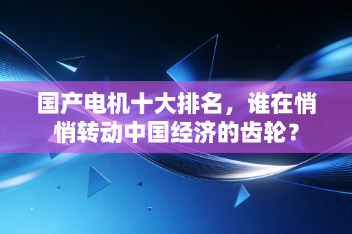 国产电机十大排名，谁在悄悄转动中国经济的齿轮？