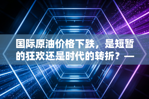 国际原油价格下跌,是短暂的狂欢还是时代的转折?——深度解析油价波动下的财富逻辑