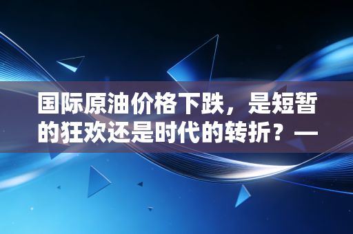 国际原油价格下跌,是短暂的狂欢还是时代的转折?——深度解析油价波动下的财富逻辑