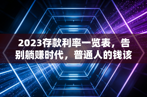2023存款利率一览表，告别躺赚时代，普通人的钱该往哪放？