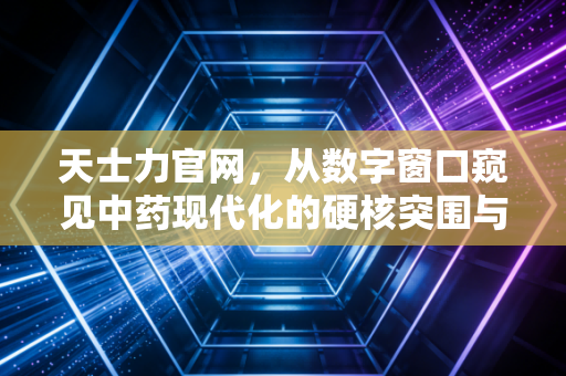 天士力官网,从数字窗口窥见中药现代化的硬核突围与长期主义