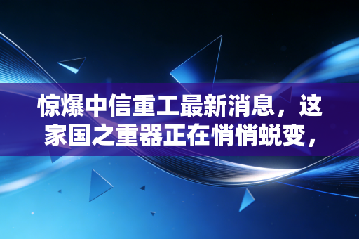 惊爆中信重工最新消息,这家国之重器正在悄悄蜕变,风口真的来了吗?