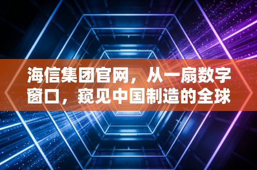 海信集团官网,从一扇数字窗口,窥见中国制造的全球化野心与硬核科技