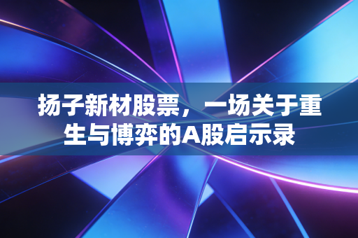 扬子新材股票，一场关于重生与博弈的A股启示录