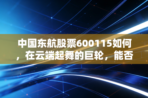 中国东航股票600115如何,在云端起舞的巨轮,能否穿越周期的迷雾?