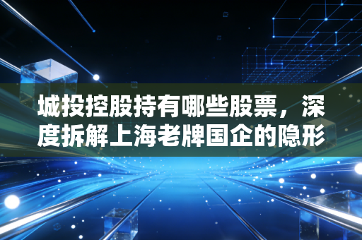 城投控股持有哪些股票,深度拆解上海老牌国企的隐形资产与投资底牌