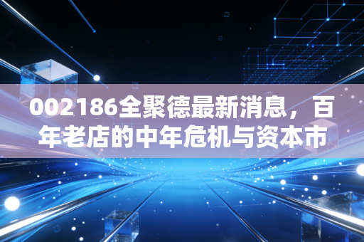 002186全聚德最新消息，百年老店的中年危机与资本市场的冷眼旁观，这只鸭子还能香多久？