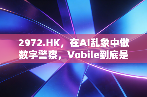 2972.HK,在AI乱象中做数字警察,Vobile到底是不是被低估的隐形冠军?
