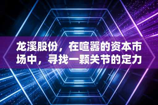 龙溪股份,在喧嚣的资本市场中,寻找一颗关节的定力