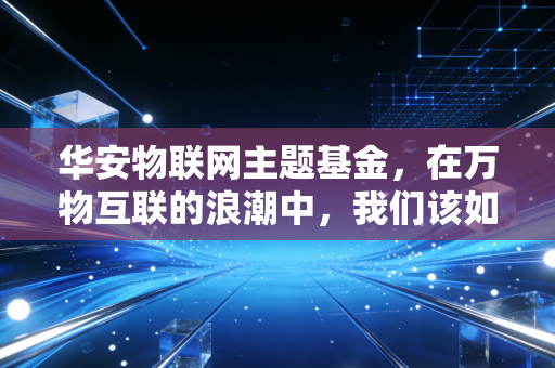 华安物联网主题基金,在万物互联的浪潮中,我们该如何握紧这张通往未来的船票?