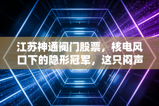 江苏神通阀门股票，核电风口下的隐形冠军，这只闷声发大财的工业股值得拿吗？
