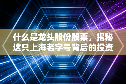 什么是龙头股份股票，揭秘这只上海老字号背后的投资逻辑与风险
