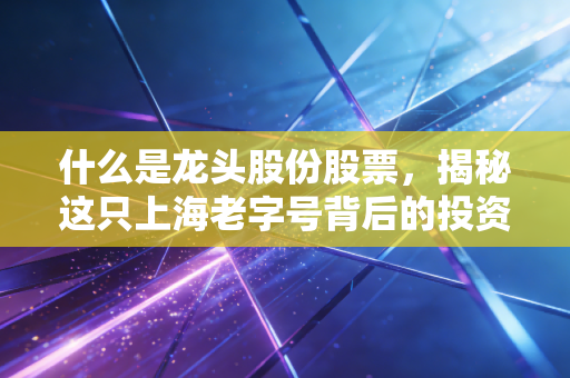 什么是龙头股份股票，揭秘这只上海老字号背后的投资逻辑与风险