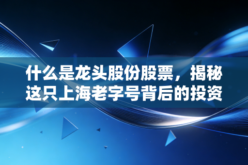 什么是龙头股份股票，揭秘这只上海老字号背后的投资逻辑与风险