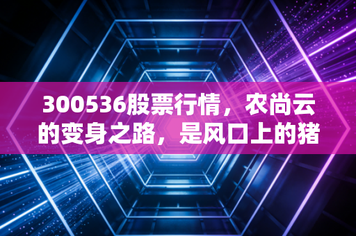 300536股票行情,农尚云的变身之路,是风口上的猪还是真正的科技弄潮儿?