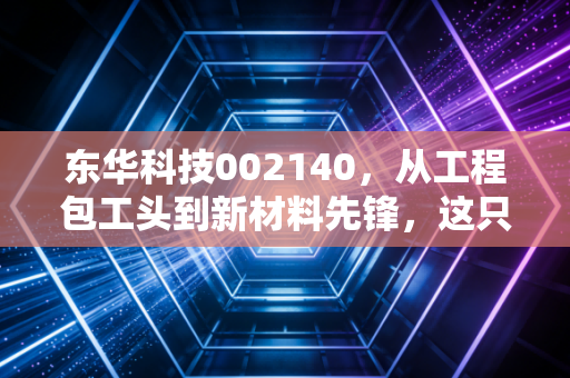 东华科技002140，从工程包工头到新材料先锋，这只老牌国企的蜕变之路