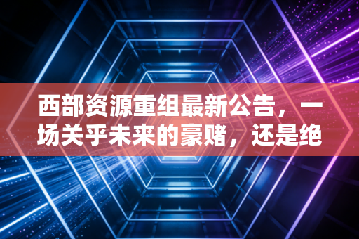 西部资源重组最新公告，一场关乎未来的豪赌，还是绝地反击的号角？