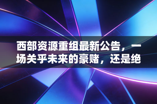 西部资源重组最新公告，一场关乎未来的豪赌，还是绝地反击的号角？