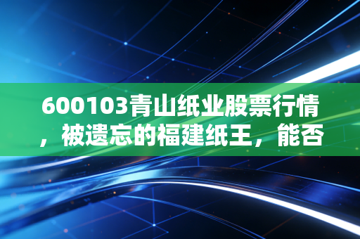 600103青山纸业股票行情，被遗忘的福建纸王，能否在周期轮回中迎来第二春？