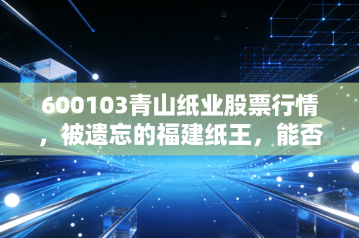 600103青山纸业股票行情，被遗忘的福建纸王，能否在周期轮回中迎来第二春？