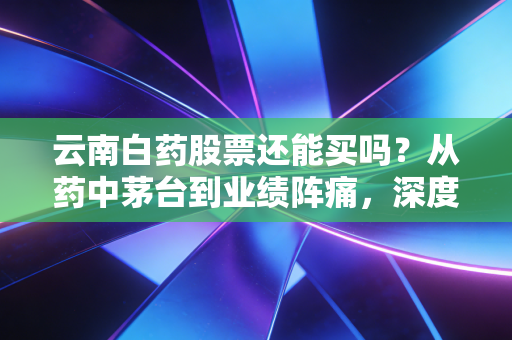 云南白药股票还能买吗？从药中茅台到业绩阵痛，深度剖析老字号的第二春