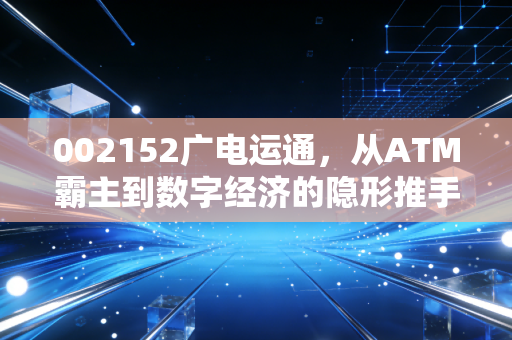 002152广电运通，从ATM霸主到数字经济的隐形推手，这只大象还能起舞吗？