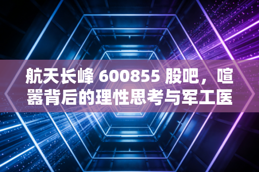 航天长峰 600855 股吧,喧嚣背后的理性思考与军工医疗的双轮驱动
