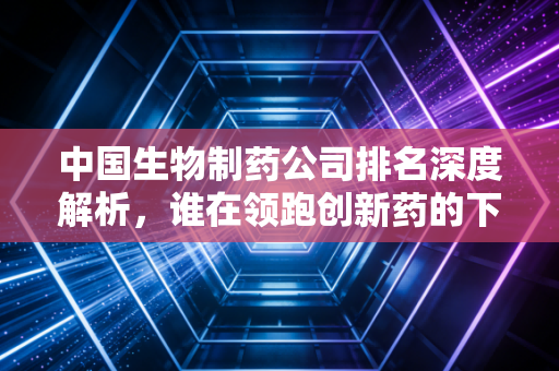 中国生物制药公司排名深度解析，谁在领跑创新药的下半场？