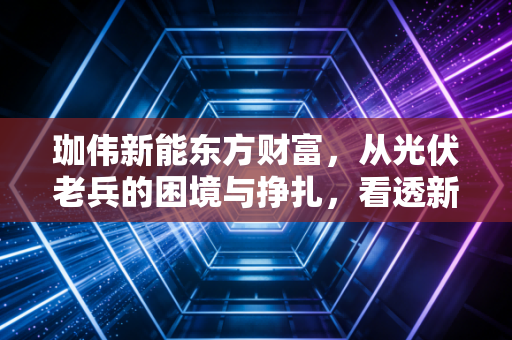 珈伟新能东方财富，从光伏老兵的困境与挣扎，看透新能源赛道的残酷洗牌