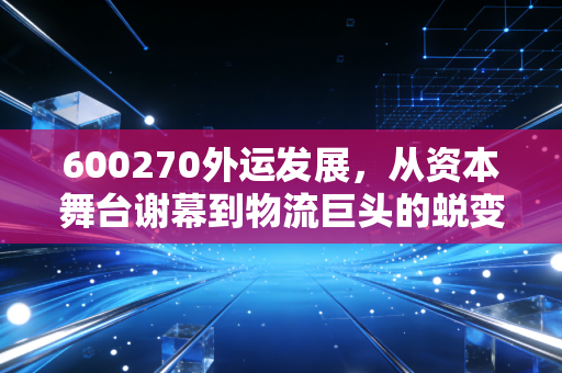 600270外运发展,从资本舞台谢幕到物流巨头的蜕变,一位老股民的深情回望与复盘