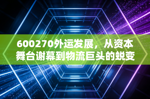 600270外运发展,从资本舞台谢幕到物流巨头的蜕变,一位老股民的深情回望与复盘