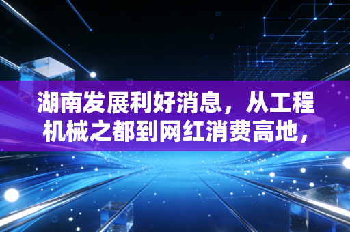 湖南发展利好消息，从工程机械之都到网红消费高地，三湘大地正迎来价值重估