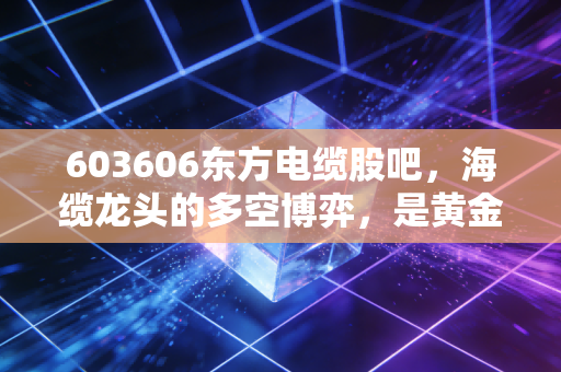 603606东方电缆股吧,海缆龙头的多空博弈,是黄金坑还是飞刀?