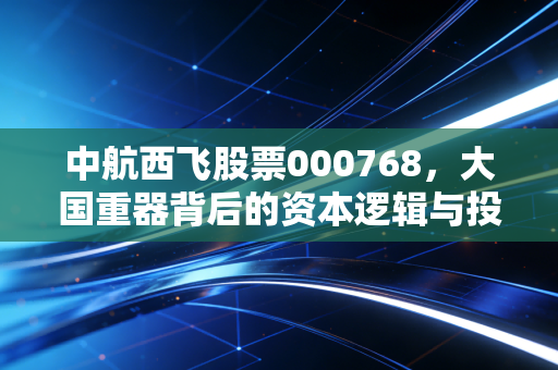 中航西飞股票000768,大国重器背后的资本逻辑与投资信仰