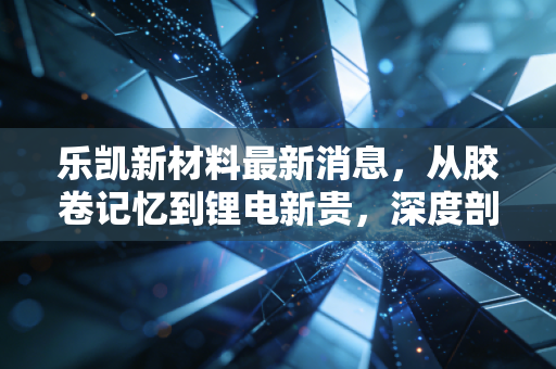 乐凯新材料最新消息，从胶卷记忆到锂电新贵，深度剖析其转型路上的机遇与挑战
