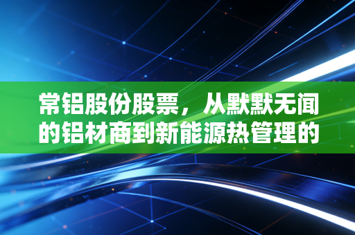 常铝股份股票，从默默无闻的铝材商到新能源热管理的隐形冠军，这波转型你跟不跟？