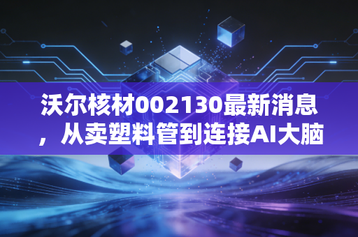 沃尔核材002130最新消息,从卖塑料管到连接AI大脑,这只低调的隐形冠军还能飞多高?