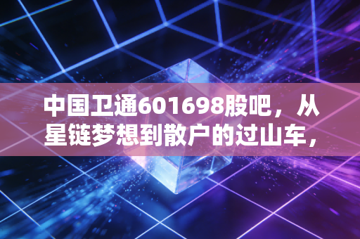 中国卫通601698股吧,从星链梦想到散户的过山车,卫星通信到底是星辰大海还是空中楼阁?