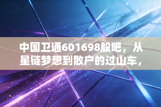 中国卫通601698股吧，从星链梦想到散户的过山车，卫星通信到底是星辰大海还是空中楼阁？