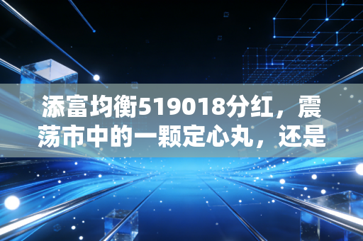 添富均衡519018分红，震荡市中的一颗定心丸，还是落袋为安的智慧？